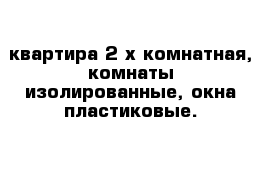 квартира 2-х комнатная, комнаты изолированные, окна пластиковые.